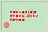 皮肤暗沉用灵芝水(重拾肌肤光彩，灵芝水让你告别暗沉)