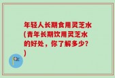 年轻人长期食用灵芝水(青年长期饮用灵芝水的好处，你了解多少？)