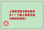 上海灵芝孢子粉价格多少？？了解上海灵芝孢子粉的市场价？