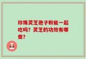 珍珠灵芝孢子粉能一起吃吗？灵芝的功效有哪些？