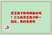 灵芝孢子粉咳嗽能吃吗？三七和灵芝孢子粉一起吃，真的有用吗