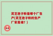 灵芝孢子粉是哪个厂生产(灵芝孢子粉的生产厂家是谁？)