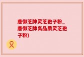 唐御芝牌灵芝孢子粉_唐御芝牌高品质灵芝孢子粉)
