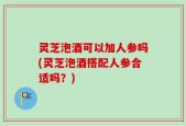 灵芝泡酒可以加人参吗(灵芝泡酒搭配人参合适吗？)