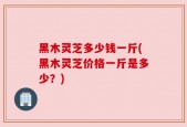 黑木灵芝多少钱一斤(黑木灵芝价格一斤是多少？)