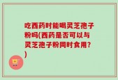 吃西药时能喝灵芝孢子粉吗(西药是否可以与灵芝孢子粉同时食用？)