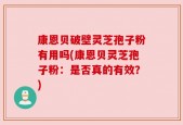 康恩贝破壁灵芝孢子粉有用吗(康恩贝灵芝孢子粉：是否真的有效？)