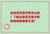 古岳灵芝孢子粉怎么样？了解古岳灵芝孢子粉的功效和使用方法？