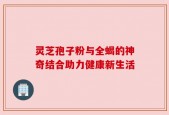 灵芝孢子粉与全蝎的神奇结合助力健康新生活