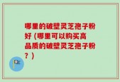 哪里的破壁灵芝孢子粉好 (哪里可以购买高品质的破壁灵芝孢子粉？)