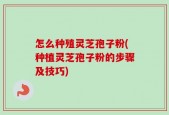 怎么种殖灵芝孢子粉(种植灵芝孢子粉的步骤及技巧)