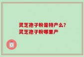 灵芝孢子粉是特产么？灵芝孢子粉哪里产