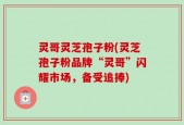 灵哥灵芝孢子粉(灵芝孢子粉品牌“灵哥”闪耀市场，备受追捧)