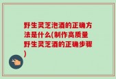 野生灵芝泡酒的正确方法是什么(制作高质量野生灵芝酒的正确步骤)