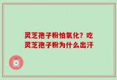 灵芝孢子粉怕氧化？吃灵芝孢子粉为什么出汗