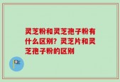 灵芝粉和灵芝孢子粉有什么区别？灵芝片和灵芝孢子粉的区别