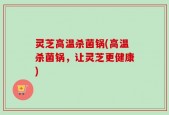 灵芝高温杀菌锅(高温杀菌锅，让灵芝更健康)
