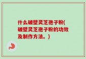 什么破壁灵芝孢子粉(破壁灵芝孢子粉的功效及制作方法。)