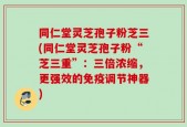 同仁堂灵芝孢子粉芝三(同仁堂灵芝孢子粉“芝三重”：三倍浓缩，更强效的免疫调节神器)