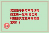 灵芝孢子粉可不可以和四宝粉一起喝 能否同时服用灵芝孢子粉和四宝粉？)