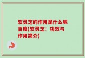 软灵芝的作用是什么呢百度(软灵芝：功效与作用简介)