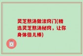 灵芝熬汤做法窍门(精选灵芝熬汤秘窍，让你身体倍儿棒)
