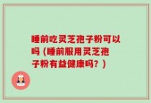 睡前吃灵芝孢子粉可以吗 (睡前服用灵芝孢子粉有益健康吗？)