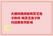 大姨妈期间能喝灵芝孢子粉吗 喝灵芝孢子粉对经期有何影响