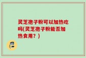 灵芝孢子粉可以加热吃吗(灵芝孢子粉能否加热食用？)