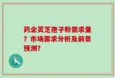 药企灵芝孢子粉需求量？市场需求分析及前景预测？