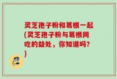 灵芝孢子粉和葛根一起(灵芝孢子粉与葛根同吃的益处，你知道吗？)