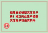 福建省的破壁灵芝孢子粉？修正药业生产破壁灵芝孢子粉是真的吗