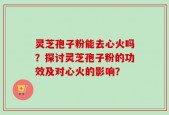 灵芝孢子粉能去心火吗？探讨灵芝孢子粉的功效及对心火的影响？