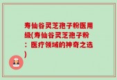 寿仙谷灵芝孢子粉医用级(寿仙谷灵芝孢子粉：医疗领域的神奇之选)