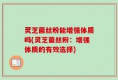 灵芝菌丝粉能增强体质吗(灵芝菌丝粉：增强体质的有效选择)