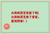 火凤和灵芝生崽了吗(火凤和灵芝有了宝宝，喜讯传来！)