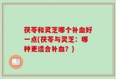 茯苓和灵芝哪个补血好一点(茯苓与灵芝：哪种更适合补血？)