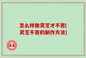 怎么样做灵芝才不苦(灵芝不苦的制作方法)