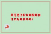 灵芝孢子粉长期服用有什么好处和坏处？