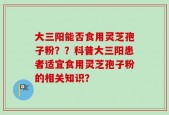 大三阳能否食用灵芝孢子粉？？科普大三阳患者适宜食用灵芝孢子粉的相关知识？
