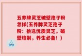 五养牌灵芝破壁孢子粉怎样(五养牌灵芝孢子粉：挑选优质灵芝，破壁炮制，养生必备！)