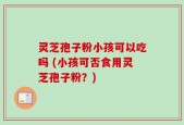 灵芝孢子粉小孩可以吃吗 (小孩可否食用灵芝孢子粉？)