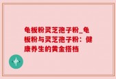 龟板粉灵芝孢子粉_龟板粉与灵芝孢子粉：健康养生的黄金搭档