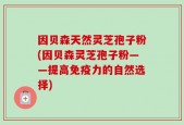 因贝森天然灵芝孢子粉(因贝森灵芝孢子粉——提高免疫力的自然选择)