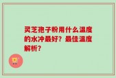灵芝孢子粉用什么温度的水冲最好？最佳温度解析？
