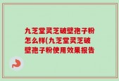 九芝堂灵芝破壁孢子粉怎么样(九芝堂灵芝破壁孢子粉使用效果报告