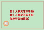 皙玥人参灵芝冻干粉(皙玥人参灵芝冻干粉：滋补养生的首选)