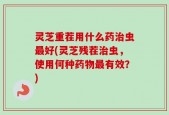 灵芝重茬用什么药治虫最好(灵芝残茬治虫，使用何种药物最有效？)