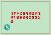 什么人适合吃破壁灵芝汤？破壁机打灵芝怎么做