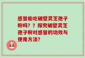 感冒能吃破壁灵芝孢子粉吗？？探究破壁灵芝孢子粉对感冒的功效与使用方法？